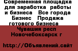 Современная площадка для заработка, работы и бизнеса - Все города Бизнес » Продажа готового бизнеса   . Чувашия респ.,Новочебоксарск г.